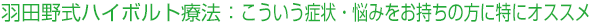 羽田野式ハイボルト療法：こういう症状・悩みをお持ちの方に特にオススメ！