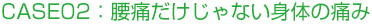 CASE02：腰痛だけじゃない身体の痛み