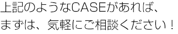 上記のようなCASEがあれば、まずは、気軽にご相談ください！